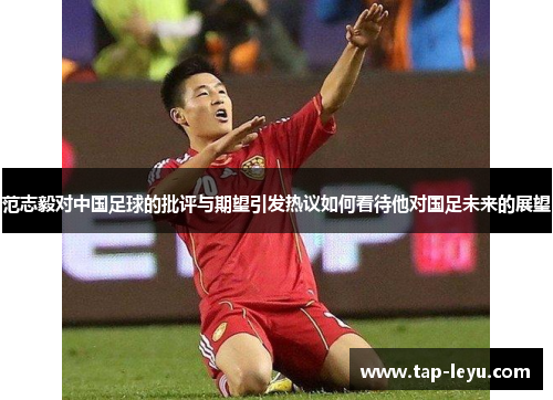 范志毅对中国足球的批评与期望引发热议如何看待他对国足未来的展望 范志毅对中国足球的批评与期望引发热议如何看待他对国足未来的展望