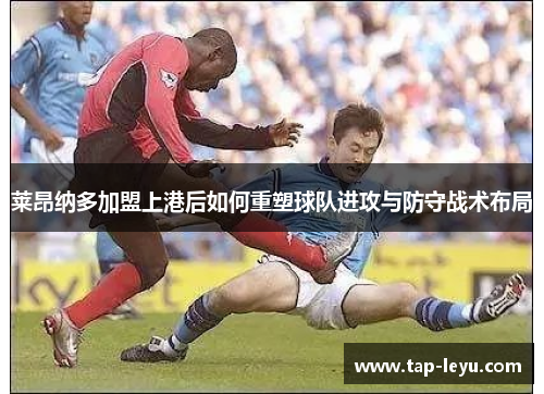 莱昂纳多加盟上港后如何重塑球队进攻与防守战术布局 莱昂纳多加盟上港后如何重塑球队进攻与防守战术布局