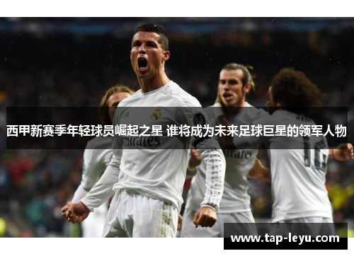 西甲新赛季年轻球员崛起之星 谁将成为未来足球巨星的领军人物 西甲新赛季年轻球员崛起之星 谁将成为未来足球巨星的领军人物