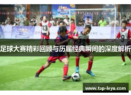 足球大赛精彩回顾与历届经典瞬间的深度解析 足球大赛精彩回顾与历届经典瞬间的深度解析