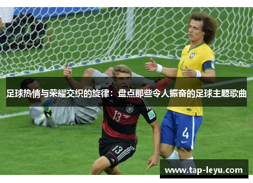 足球热情与荣耀交织的旋律:盘点那些令人振奋的足球主题歌曲 足球热情与荣耀交织的旋律:盘点那些令人振奋的足球主题歌曲