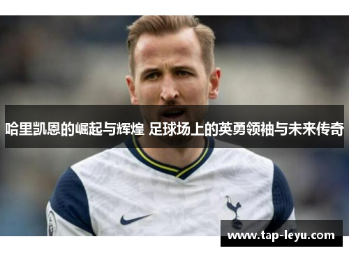 哈里凯恩的崛起与辉煌 足球场上的英勇领袖与未来传奇 哈里凯恩的崛起与辉煌 足球场上的英勇领袖与未来传奇