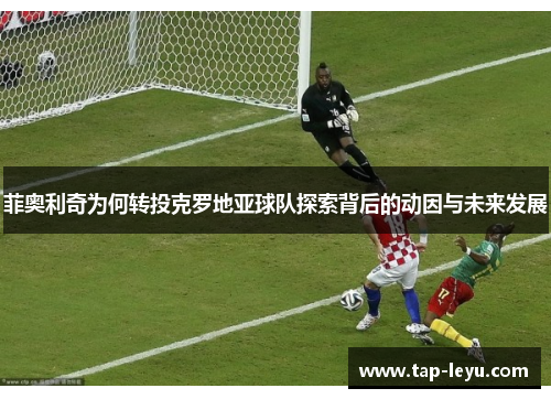 菲奥利奇为何转投克罗地亚球队探索背后的动因与未来发展 菲奥利奇为何转投克罗地亚球队探索背后的动因与未来发展