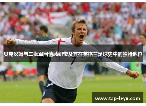 贝克汉姆与三狮军团情感纽带及其在英格兰足球史中的独特地位