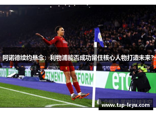 阿诺德续约悬念：利物浦能否成功留住核心人物打造未来？