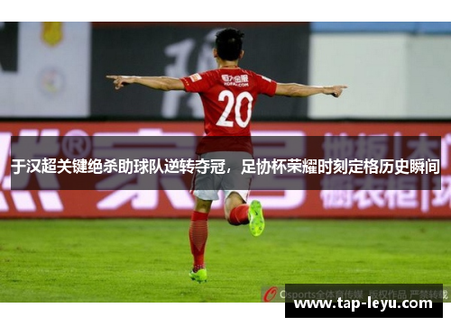 于汉超关键绝杀助球队逆转夺冠，足协杯荣耀时刻定格历史瞬间