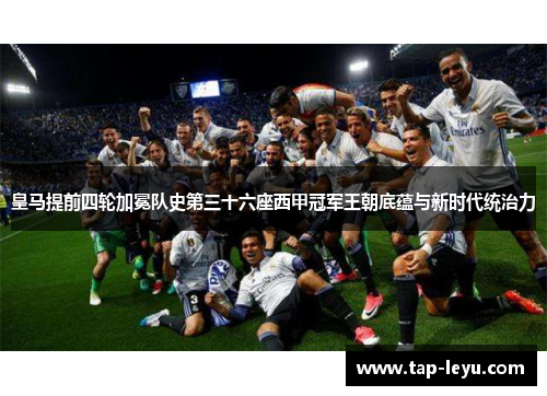 皇马提前四轮加冕队史第三十六座西甲冠军王朝底蕴与新时代统治力 皇马提前四轮加冕队史第三十六座西甲冠军王朝底蕴与新时代统治力