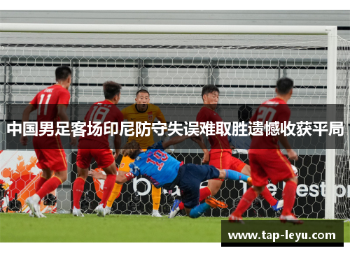 中国男足客场印尼防守失误难取胜遗憾收获平局